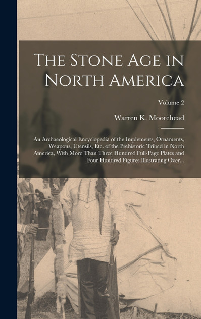 The Stone Age in North America; an Archaeological Encyclopedia of the Implements, Ornaments, Weapons, Utensils, Etc. of the Prehistoric Tribed in North America, With More Than Three Hundred Full-page Plates and Four Hundred Figures Illustrating Over
