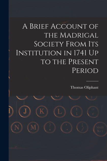 A Brief Account of the Madrigal Society From Its Institution in 1741 Up to the Present Period A Brief Account of the Madrigal Society From Its Institution in 1741 Up to the Present Period
