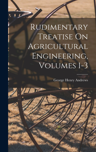 Rudimentary Treatise On Agricultural Engineering, Volumes 1-3 Rudimentary Treatise On Agricultural Engineering, Volumes 1-3