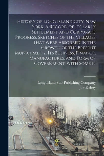 History of Long Island City, New York. A Record of its Early Settlement and Corporate Progress. Sketches of the Villages That Were Absorbed in the Growth of the Present Municipality. Its Business, Finance, Manufactures, and Form of Government, With