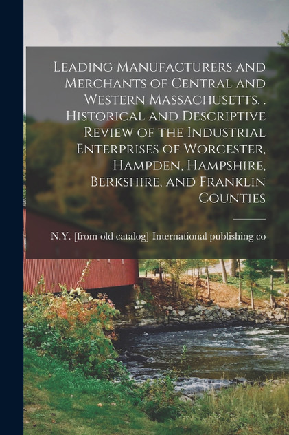 Leading Manufacturers and Merchants of Central and Western Massachusetts. . Historical and Descriptive Review of the Industrial Enterprises of Worcester, Hampden, Hampshire, Berkshire, and Franklin Counties