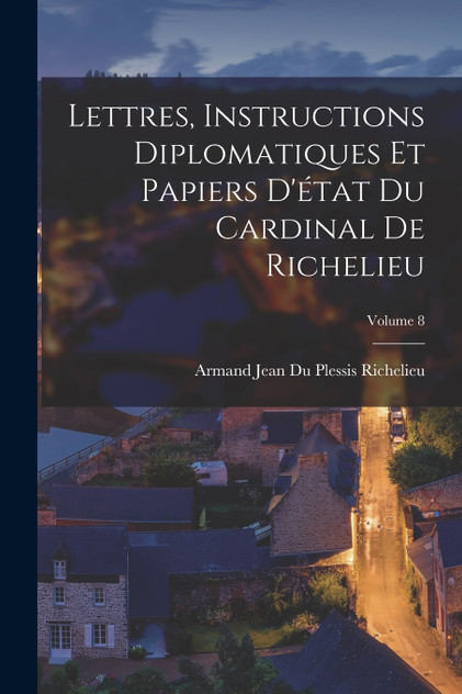 Lettres, Instructions Diplomatiques Et Papiers D'état Du Cardinal De Richelieu; Volume 8 Lettres, Instructions Diplomatiques Et Papiers D'état Du Cardinal De Richelieu; Volume 8