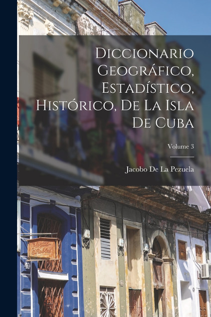 Diccionario Geográfico, Estadístico, Histórico, De La Isla De Cuba; Volume 3 Diccionario Geográfico, Estadístico, Histórico, De La Isla De Cuba; Volume 3