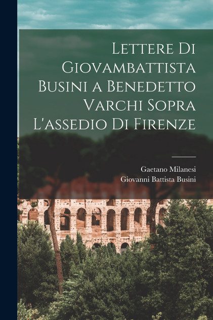 Lettere Di Giovambattista Busini a Benedetto Varchi Sopra L'assedio Di Firenze