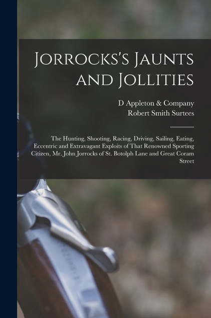 Jorrocks's Jaunts and Jollities; the Hunting, Shooting, Racing, Driving, Sailing, Eating, Eccentric and Extravagant Exploits of That Renowned Sporting Citizen, Mr. John Jorrocks of St. Botolph Lane and Great Coram Street Jorrocks's Jaunts and Jollities; the Hunting, Shooting, Racing, Driving, Sailing, Eating, Eccentric and Extravagant Exploits of That Renowned Sporting Citizen, Mr. John Jorrocks of St. Botolph Lane and Great Coram Street