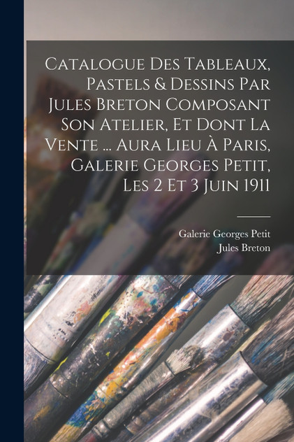 Catalogue des tableaux, pastels & dessins par Jules Breton composant son atelier, et dont la vente ... aura lieu à Paris, Galerie Georges Petit, les 2 et 3 juin 1911 Catalogue des tableaux, pastels & dessins par Jules Breton composant son atelier, et dont la vente ... aura lieu à Paris, Galerie Georges Petit, les 2 et 3 juin 1911
