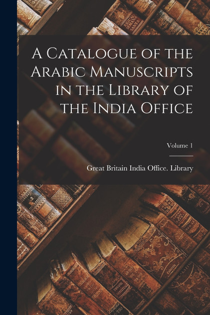 A Catalogue of the Arabic Manuscripts in the Library of the India Office; Volume 1 A Catalogue of the Arabic Manuscripts in the Library of the India Office; Volume 1