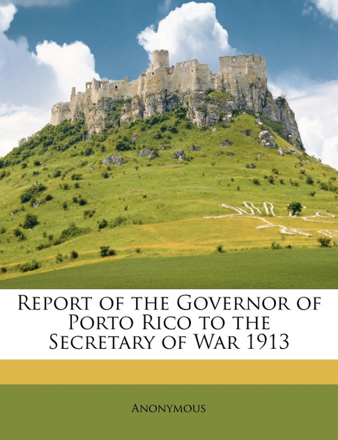 Report of the Governor of Porto Rico to the Secretary of War 1913 Report of the Governor of Porto Rico to the Secretary of War 1913