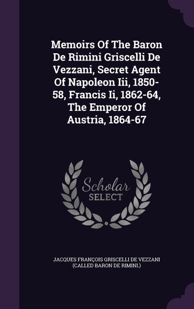 Memoirs Of The Baron De Rimini Griscelli De Vezzani, Secret Agent Of Napoleon Iii, 1850-58, Francis Ii, 1862-64, The Emperor Of Austria, 1864-67 Memoirs Of The Baron De Rimini Griscelli De Vezzani, Secret Agent Of Napoleon Iii, 1850-58, Francis Ii, 1862-64, The Emperor Of Austria, 1864-67