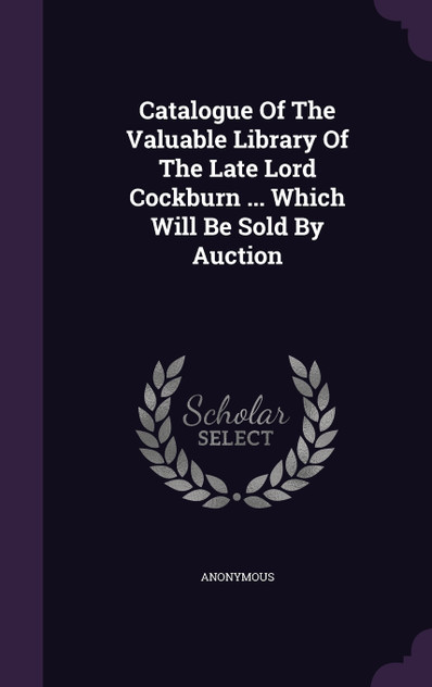 Catalogue Of The Valuable Library Of The Late Lord Cockburn ... Which Will Be Sold By Auction Catalogue Of The Valuable Library Of The Late Lord Cockburn ... Which Will Be Sold By Auction
