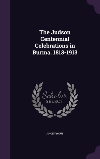 The Judson Centennial Celebrations in Burma. 1813-1913 The Judson Centennial Celebrations in Burma. 1813-1913
