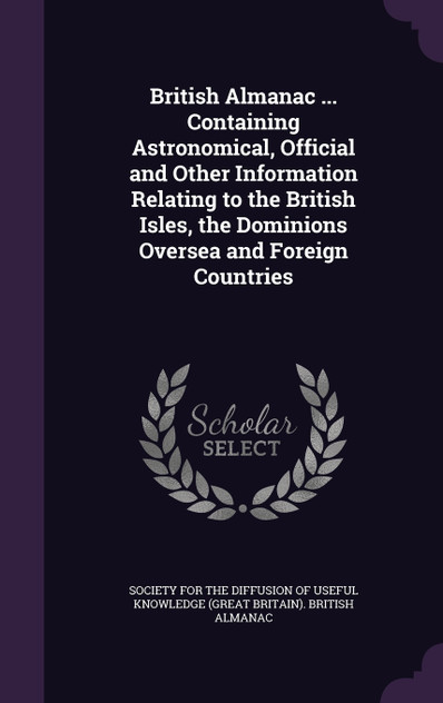 British Almanac ... Containing Astronomical, Official and Other Information Relating to the British Isles, the Dominions Oversea and Foreign Countries British Almanac ... Containing Astronomical, Official and Other Information Relating to the British Isles, the Dominions Oversea and Foreign Countries