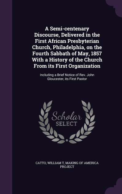 A Semi-centenary Discourse, Delivered in the First African Presbyterian Church, Philadelphia, on the Fourth Sabbath of May, 1857 With a History of the Church From its First Organization A Semi-centenary Discourse, Delivered in the First African Presbyterian Church, Philadelphia, on the Fourth Sabbath of May, 1857 With a History of the Church From its First Organization