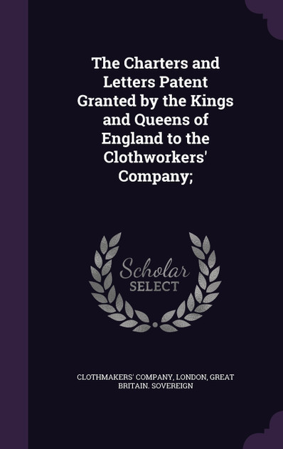 The Charters and Letters Patent Granted by the Kings and Queens of England to the Clothworkers' Company; The Charters and Letters Patent Granted by the Kings and Queens of England to the Clothworkers' Company;