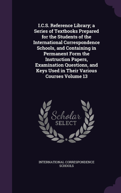 I.C.S. Reference Library; a Series of Textbooks Prepared for the Students of the International Correspondence Schools, and Containing in Permanent Form the Instruction Papers, Examination Questions, and Keys Used in Their Various Courses Volume 13