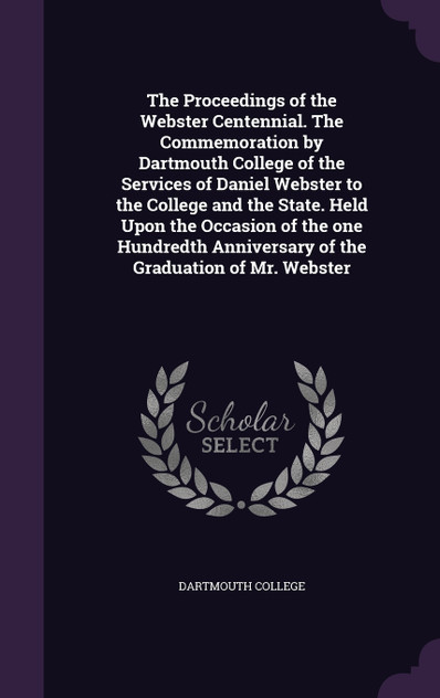 The Proceedings of the Webster Centennial. The Commemoration by Dartmouth College of the Services of Daniel Webster to the College and the State. Held Upon the Occasion of the one Hundredth Anniversary of the Graduation of Mr. Webster