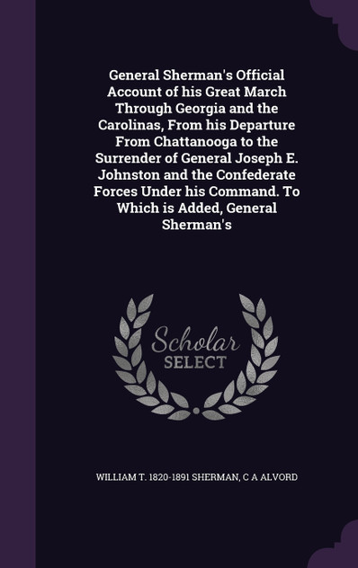 General Sherman's Official Account of his Great March Through Georgia and the Carolinas, From his Departure From Chattanooga to the Surrender of General Joseph E. Johnston and the Confederate Forces Under his Command. To Which is Added, General Sher