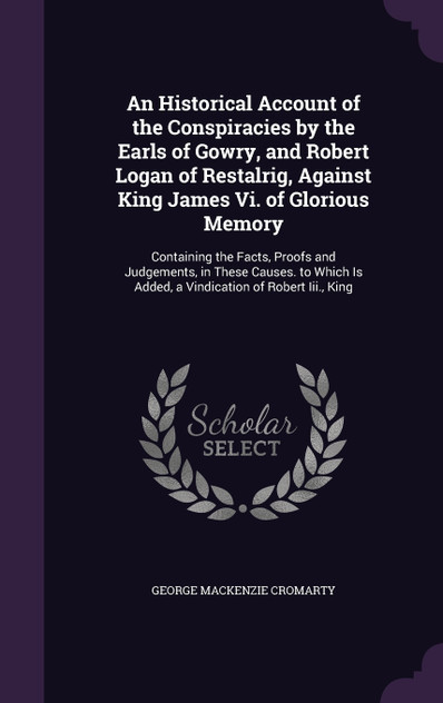 An Historical Account of the Conspiracies by the Earls of Gowry, and Robert Logan of Restalrig, Against King James Vi. of Glorious Memory