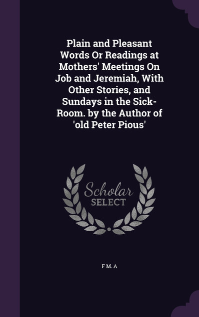 Plain and Pleasant Words Or Readings at Mothers' Meetings On Job and Jeremiah, With Other Stories, and Sundays in the Sick-Room. by the Author of 'old Peter Pious'