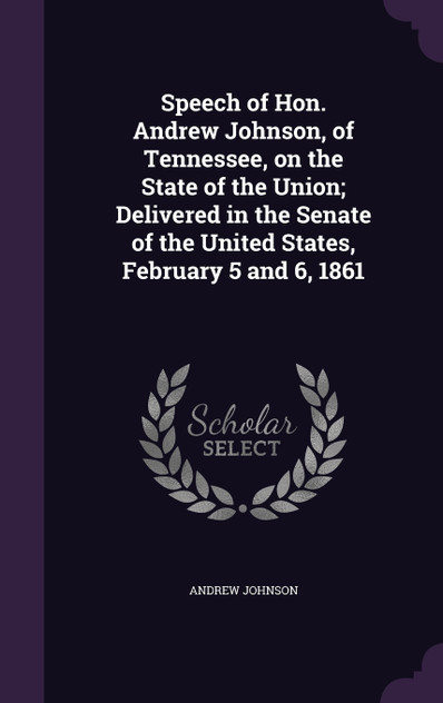 Speech of Hon. Andrew Johnson, of Tennessee, on the State of the Union; Delivered in the Senate of the United States, February 5 and 6, 1861 Speech of Hon. Andrew Johnson, of Tennessee, on the State of the Union; Delivered in the Senate of the United States, February 5 and 6, 1861