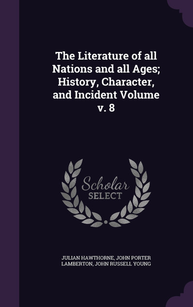 The Literature of all Nations and all Ages; History, Character, and Incident Volume v. 8 The Literature of all Nations and all Ages; History, Character, and Incident Volume v. 8