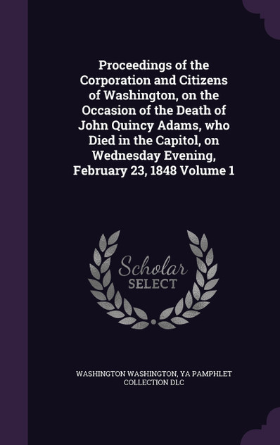 Proceedings of the Corporation and Citizens of Washington, on the Occasion of the Death of John Quincy Adams, who Died in the Capitol, on Wednesday Evening, February 23, 1848 Volume 1