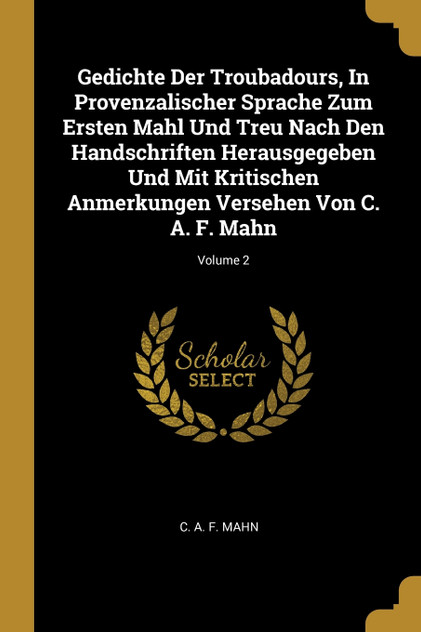 Gedichte Der Troubadours, In Provenzalischer Sprache Zum Ersten Mahl Und Treu Nach Den Handschriften Herausgegeben Und Mit Kritischen Anmerkungen Versehen Von C. A. F. Mahn; Volume 2 Gedichte Der Troubadours, In Provenzalischer Sprache Zum Ersten Mahl Und Treu Nach Den Handschriften Herausgegeben Und Mit Kritischen Anmerkungen Versehen Von C. A. F. Mahn; Volume 2