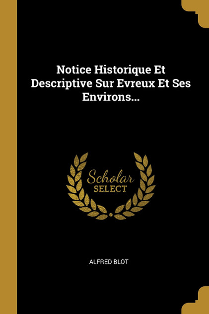Notice Historique Et Descriptive Sur Evreux Et Ses Environs... Notice Historique Et Descriptive Sur Evreux Et Ses Environs...
