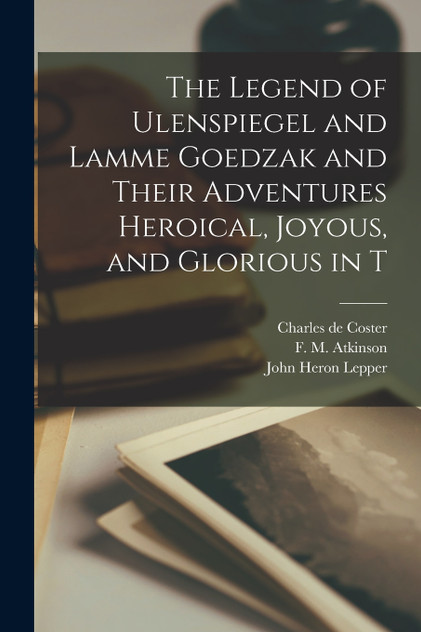 The Legend of Ulenspiegel and Lamme Goedzak and Their Adventures Heroical, Joyous, and Glorious in T The Legend of Ulenspiegel and Lamme Goedzak and Their Adventures Heroical, Joyous, and Glorious in T
