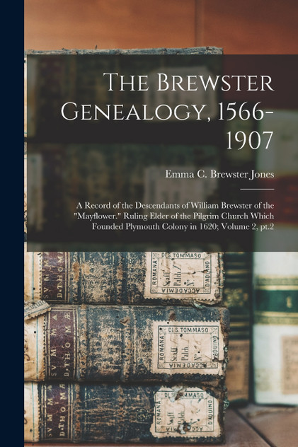 The Brewster Genealogy, 1566-1907; a Record of the Descendants of William Brewster of the "Mayflower." Ruling Elder of the Pilgrim Church Which Founded Plymouth Colony in 1620; Volume 2, pt.2 The Brewster Genealogy, 1566-1907; a Record of the Descendants of William Brewster of the "Mayflower." Ruling Elder of the Pilgrim Church Which Founded Plymouth Colony in 1620; Volume 2, pt.2