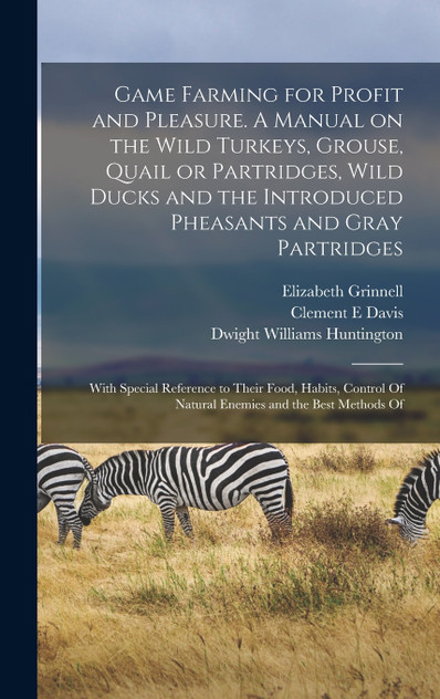Game Farming for Profit and Pleasure. A Manual on the Wild Turkeys, Grouse, Quail or Partridges, Wild Ducks and the Introduced Pheasants and Gray Partridges; With Special Reference to Their Food, Habits, Control Of Natural Enemies and the Best Metho