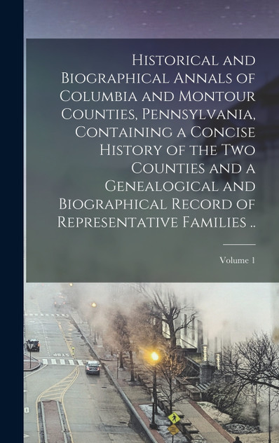 Historical and Biographical Annals of Columbia and Montour Counties, Pennsylvania, Containing a Concise History of the two Counties and a Genealogical and Biographical Record of Representative Families ..; Volume 1
