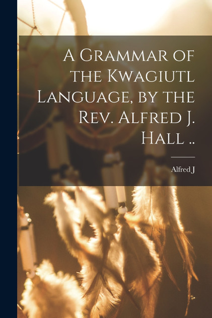 A Grammar of the Kwagiutl Language, by the Rev. Alfred J. Hall ..
