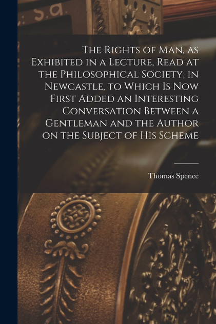 The Rights of man, as Exhibited in a Lecture, Read at the Philosophical Society, in Newcastle, to Which is now First Added an Interesting Conversation Between a Gentleman and the Author on the Subject of his Scheme The Rights of man, as Exhibited in a Lecture, Read at the Philosophical Society, in Newcastle, to Which is now First Added an Interesting Conversation Between a Gentleman and the Author on the Subject of his Scheme