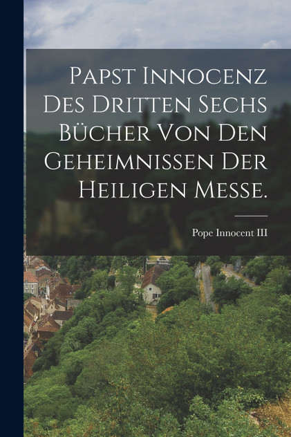 Papst Innocenz des Dritten sechs Bücher von den Geheimnissen der heiligen Messe.