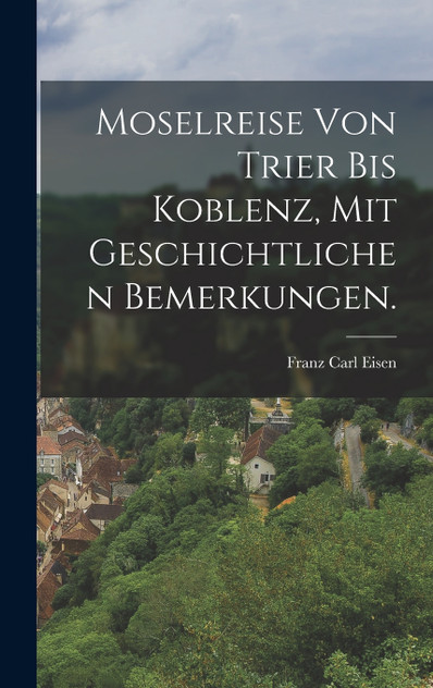 Moselreise von Trier bis Koblenz, mit geschichtlichen Bemerkungen. Moselreise von Trier bis Koblenz, mit geschichtlichen Bemerkungen.