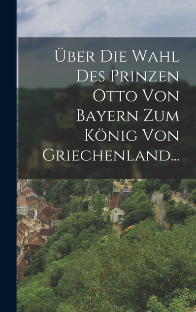 Über die Wahl des Prinzen Otto von Bayern zum König von Griechenland... Über die Wahl des Prinzen Otto von Bayern zum König von Griechenland...