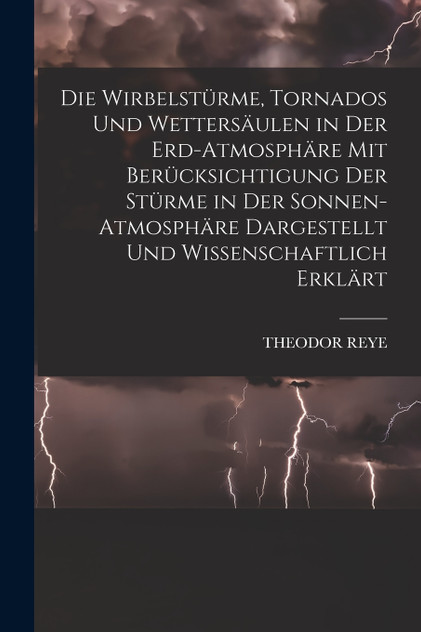 Die Wirbelstürme, Tornados Und Wettersäulen in Der Erd-Atmosphäre Mit Berücksichtigung Der Stürme in Der Sonnen-Atmosphäre Dargestellt Und Wissenschaftlich Erklärt Die Wirbelstürme, Tornados Und Wettersäulen in Der Erd-Atmosphäre Mit Berücksichtigung Der Stürme in Der Sonnen-Atmosphäre Dargestellt Und Wissenschaftlich Erklärt