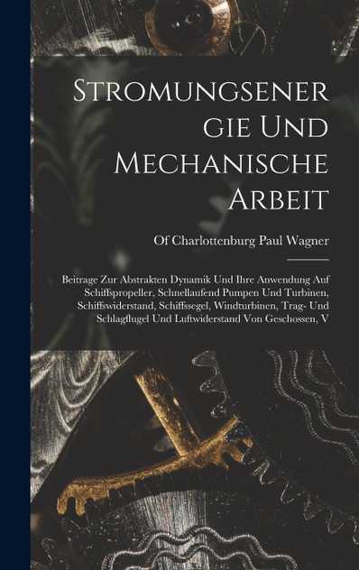 Stromungsenergie Und Mechanische Arbeit; Beitrage Zur Abstrakten Dynamik Und Ihre Anwendung Auf Schiffspropeller, Schnellaufend Pumpen Und Turbinen, Schiffswiderstand, Schiffssegel, Windturbinen, Trag- Und Schlagflugel Und Luftwiderstand Von Geschos