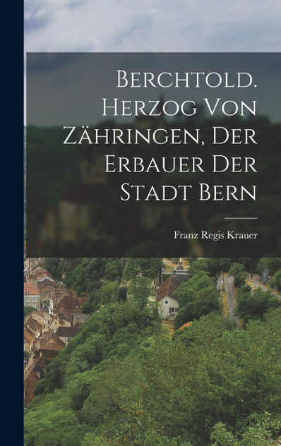 Berchtold. Herzog von Zähringen, der Erbauer der Stadt Bern