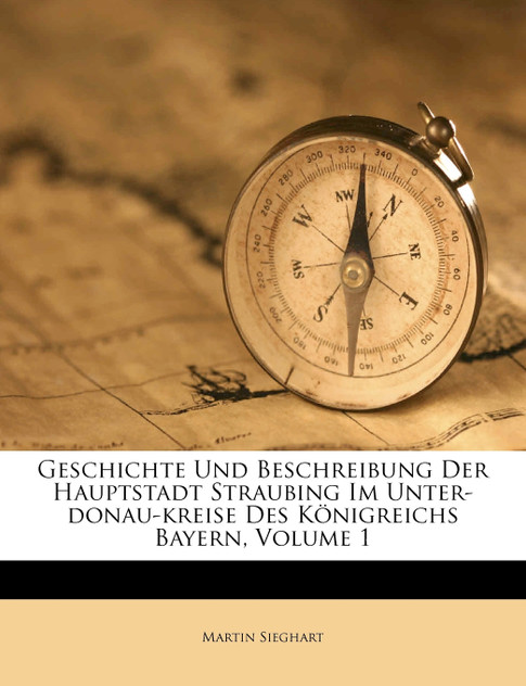 Geschichte Und Beschreibung Der Hauptstadt Straubing Im Unter-donau-kreise Des Königreichs Bayern, Volume 1