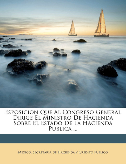 Esposicion Que Al Congreso General Dirige El Ministro De Hacienda Sobre El Estado De La Hacienda Publica ... Esposicion Que Al Congreso General Dirige El Ministro De Hacienda Sobre El Estado De La Hacienda Publica ...