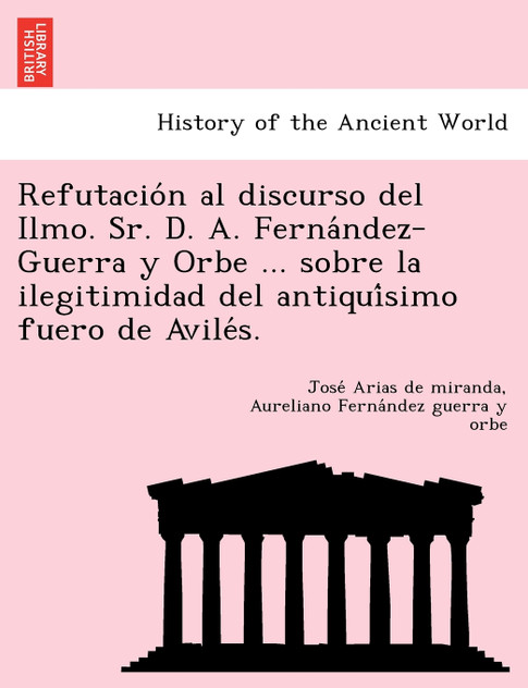 Refutación al discurso del Ilmo. Sr. D. A. Fernández-Guerra y Orbe ... sobre la ilegitimidad del antiquísimo fuero de Avilés. Refutación al discurso del Ilmo. Sr. D. A. Fernández-Guerra y Orbe ... sobre la ilegitimidad del antiquísimo fuero de Avilés.