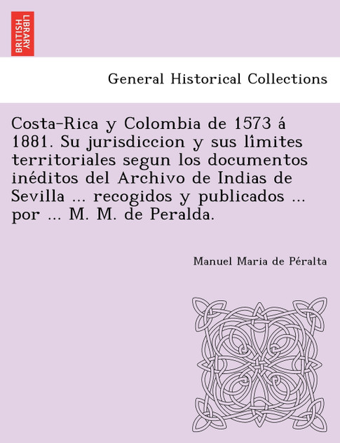 Costa-Rica y Colombia de 1573 á 1881. Su jurisdiccion y sus límites territoriales segun los documentos inéditos del Archivo de Indias de Sevilla ... recogidos y publicados ... por ... M. M. de Peralda.