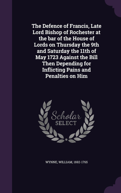 The Defence of Francis, Late Lord Bishop of Rochester at the bar of the House of Lords on Thursday the 9th and Saturday the 11th of May 1723 Against the Bill Then Depending for Inflicting Pains and Penalties on Him