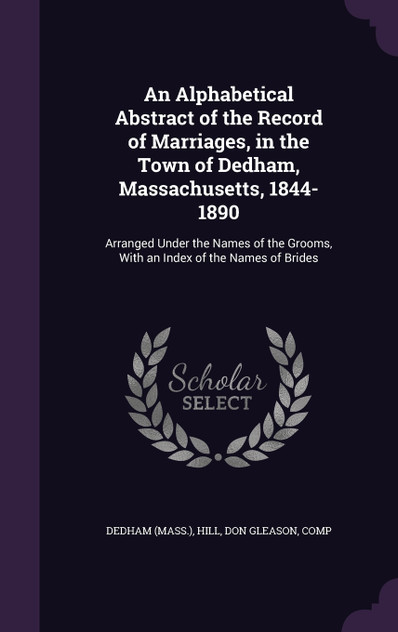 An Alphabetical Abstract of the Record of Marriages, in the Town of Dedham, Massachusetts, 1844-1890 An Alphabetical Abstract of the Record of Marriages, in the Town of Dedham, Massachusetts, 1844-1890