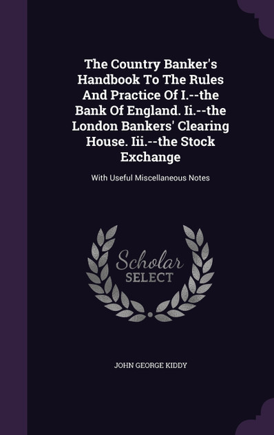 The Country Banker's Handbook To The Rules And Practice Of I.--the Bank Of England. Ii.--the London Bankers' Clearing House. Iii.--the Stock Exchange