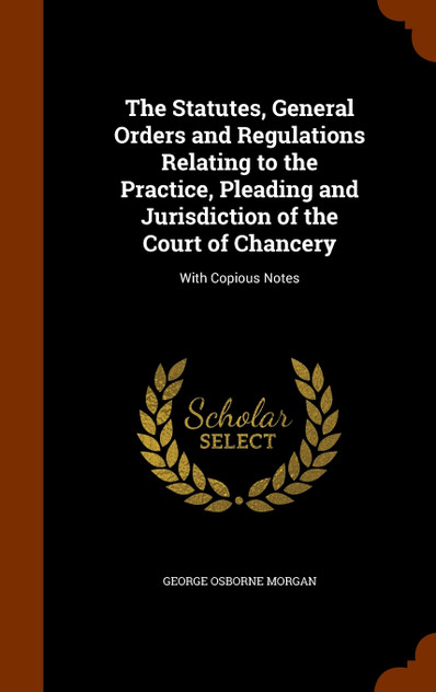 The Statutes, General Orders and Regulations Relating to the Practice, Pleading and Jurisdiction of the Court of Chancery