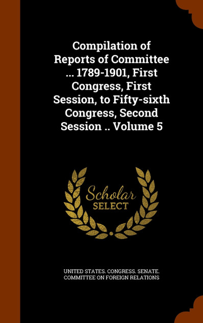 Compilation of Reports of Committee ... 1789-1901, First Congress, First Session, to Fifty-sixth Congress, Second Session .. Volume 5 Compilation of Reports of Committee ... 1789-1901, First Congress, First Session, to Fifty-sixth Congress, Second Session .. Volume 5