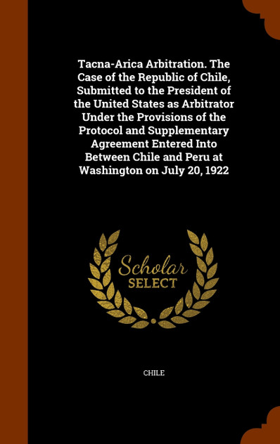 Tacna-Arica Arbitration. The Case of the Republic of Chile, Submitted to the President of the United States as Arbitrator Under the Provisions of the Protocol and Supplementary Agreement Entered Into Between Chile and Peru at Washington on July 20,